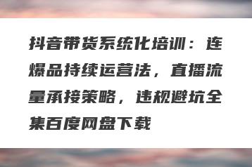 抖音带货系统化培训：连爆品持续运营法，直播流量承接策略，违规避坑全集百度网盘下载