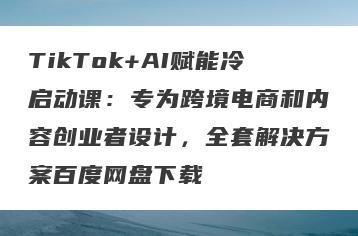 TikTok+AI赋能冷启动课：专为跨境电商和内容创业者设计，全套解决方案百度网盘下载