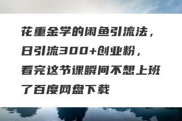 花重金学的闲鱼引流法，日引流300+创业粉，看完这节课瞬间不想上班了百度网盘下载