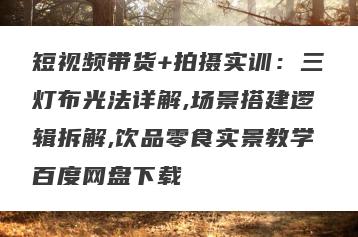 短视频带货+拍摄实训：三灯布光法详解,场景搭建逻辑拆解,饮品零食实景教学百度网盘下载
