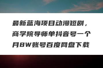 最新蓝海项目动漫短剧，商学院导师单抖音号一个月8W账号百度网盘下载