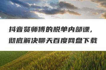 抖音贤师傅的脱单内部课,彻底解决聊天百度网盘下载