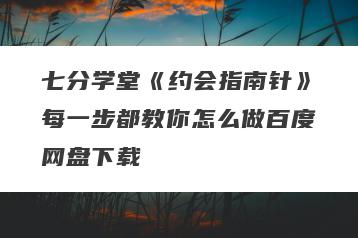 七分学堂《约会指南针》每一步都教你怎么做百度网盘下载