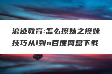 浪迹教育:怎么撩妹之撩妹技巧从1到n百度网盘下载