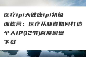 医疗ip/大健康ip/初级训练营：医疗从业者如何打造个人IP(12节)百度网盘下载