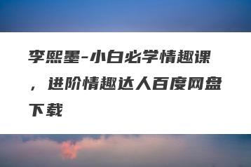 李熙墨-小白必学情趣课，进阶情趣达人百度网盘下载