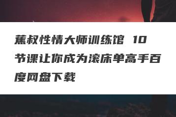蕉叔性情大师训练馆 10节课让你成为滚床单高手百度网盘下载
