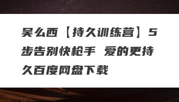 吴么西【持久训练营】5步告别快枪手 爱的更持久百度网盘下载