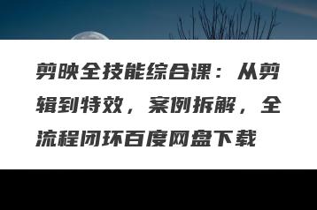 剪映全技能综合课：从剪辑到特效，案例拆解，全流程闭环百度网盘下载