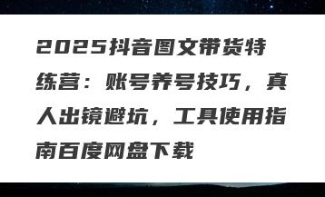 2025抖音图文带货特练营：账号养号技巧，真人出镜避坑，工具使用指南百度网盘下载