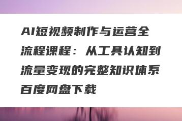 AI短视频制作与运营全流程课程：从工具认知到流量变现的完整知识体系百度网盘下载