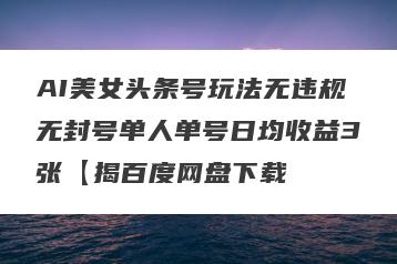 AI美女头条号玩法无违规无封号单人单号日均收益3张【揭百度网盘下载