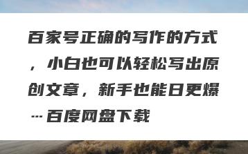 百家号正确的写作的方式，小白也可以轻松写出原创文章，新手也能日更爆…百度网盘下载