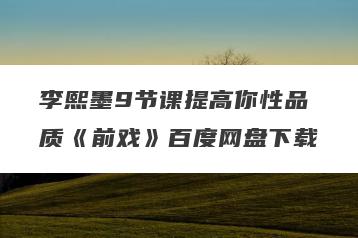 李熙墨9节课提高你性品质《前戏》百度网盘下载