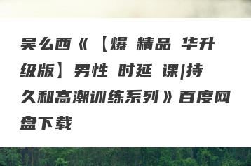 吴么西《【爆‮精品‬华升级版】男性‮时延‬课|持久和高潮训练系列》百度网盘下载