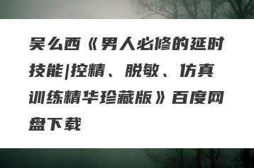 吴么西《男人必修的延时技能|控精、脱敏、仿真训练精华珍藏版》百度网盘下载