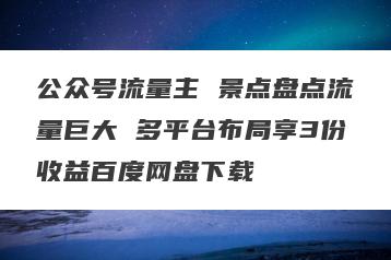 公众号流量主 景点盘点流量巨大 多平台布局享3份收益百度网盘下载