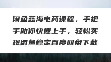 闲鱼蓝海电商课程，手把手助你快速上手，轻松实现闲鱼稳定百度网盘下载