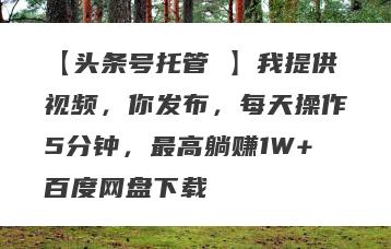 【头条号托管 】我提供视频，你发布，每天操作5分钟，最高躺赚1W+百度网盘下载