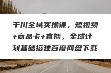 千川全域实操课，短视频+商品卡+直播，全域计划基础搭建百度网盘下载