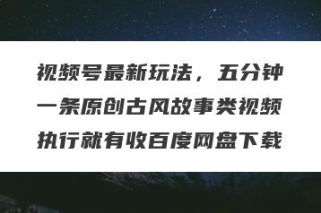 视频号最新玩法，五分钟一条原创古风故事类视频执行就有收百度网盘下载