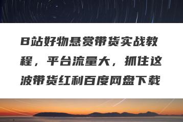 B站好物悬赏带货实战教程，平台流量大，抓住这波带货红利百度网盘下载