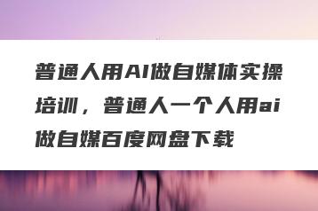 普通人用AI做自媒体实操培训，普通人一个人用ai做自媒百度网盘下载