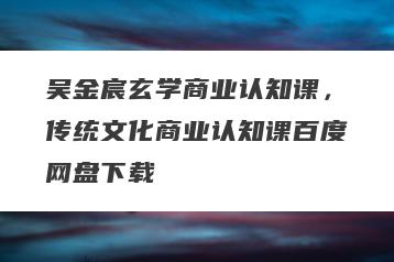 吴金宸玄学商业认知课，传统文化商业认知课百度网盘下载