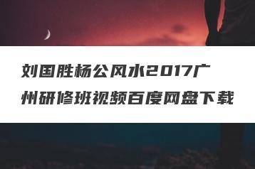 刘国胜杨公风水2017广州研修班视频百度网盘下载