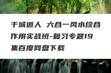 于城道人 六合一风水综合作用实战班-复习专题19集百度网盘下载