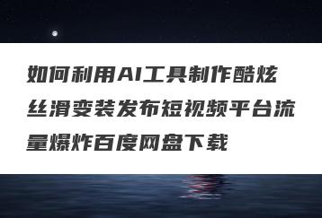 如何利用AI工具制作酷炫丝滑变装发布短视频平台流量爆炸百度网盘下载