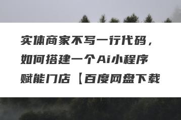 实体商家不写一行代码，如何搭建一个Ai小程序赋能门店【百度网盘下载