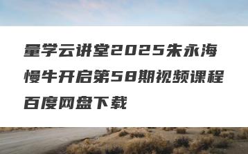 量学云讲堂2025朱永海慢牛开启第58期视频课程百度网盘下载