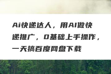 Ai快递达人，用AI做快递推广，0基础上手操作，一天搞百度网盘下载
