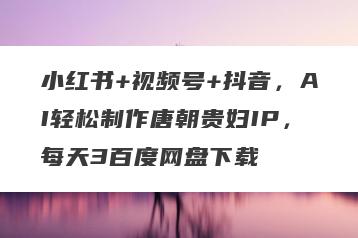 小红书+视频号+抖音，AI轻松制作唐朝贵妇IP，每天3百度网盘下载
