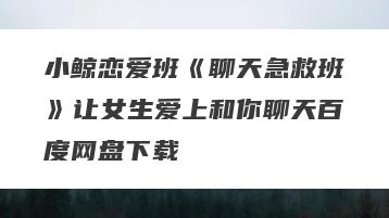 小鲸恋爱班《聊天急救班》让女生爱上和你聊天百度网盘下载