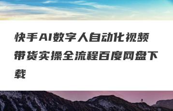 快手AI数字人自动化视频带货实操全流程百度网盘下载