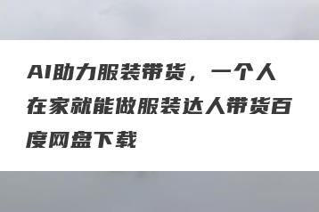 AI助力服装带货，一个人在家就能做服装达人带货百度网盘下载