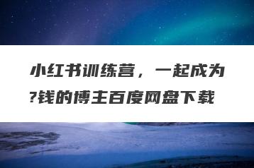 小红书训练营，一起成为?钱的博主百度网盘下载