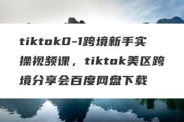 tiktok0-1跨境新手实操视频课，tiktok美区跨境分享会百度网盘下载
