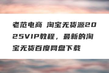 老范电商・淘宝无货源2025VIP教程，最新的淘宝无货百度网盘下载