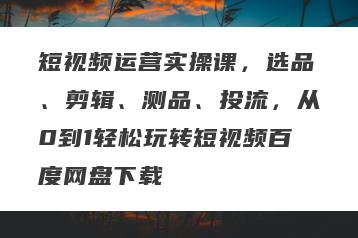 短视频运营实操课，选品、剪辑、测品、投流，从0到1轻松玩转短视频百度网盘下载