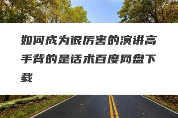 如何成为很厉害的演讲高手背的是话术百度网盘下载