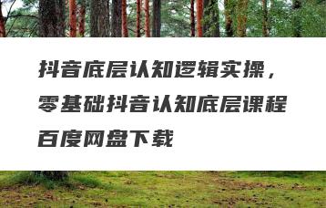 抖音底层认知逻辑实操，零基础抖音认知底层课程百度网盘下载
