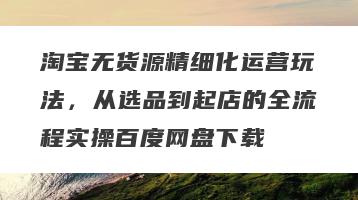 淘宝无货源精细化运营玩法，从选品到起店的全流程实操百度网盘下载