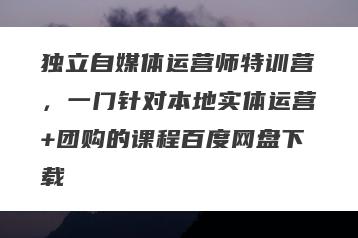 独立自媒体运营师特训营，一门针对本地实体运营+团购的课程百度网盘下载