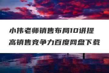 小伟老师销售布局10讲提高销售竞争力百度网盘下载
