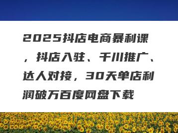 2025抖店电商暴利课，抖店入驻、千川推广、达人对接，30天单店利润破万百度网盘下载