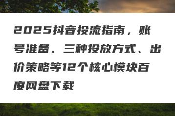 2025抖音投流指南，账号准备、三种投放方式、出价策略等12个核心模块百度网盘下载