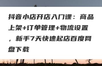抖音小店开店入门课：商品上架+订单管理+物流设置，新手7天快速起店百度网盘下载